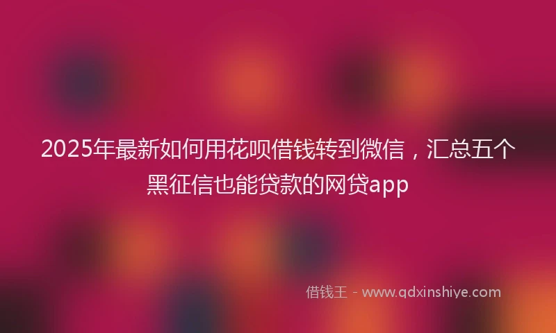 2025年最新如何用花呗借钱转到微信，汇总五个黑征信也能贷款的网贷app