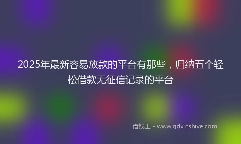 2025年最新容易放款的平台有那些，归纳五个轻松借款无征信记录的平台