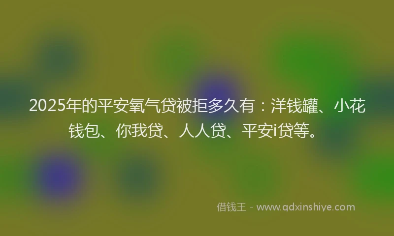 2025年的平安氧气贷被拒多久有：洋钱罐、小花钱包、你我贷、人人贷、平安i贷等。