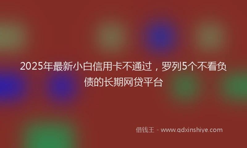 2025年最新小白信用卡不通过，罗列5个不看负债的长期网贷平台