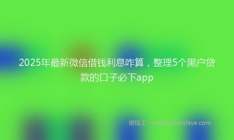2025年最新微信借钱利息咋算，整理5个黑户贷款的口子必下app