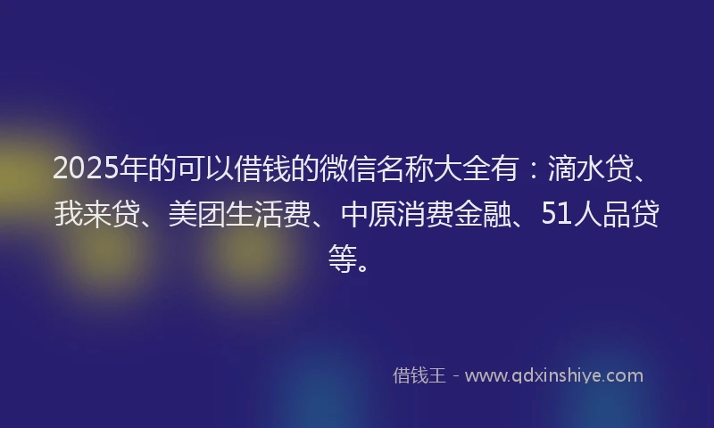 2025年的可以借钱的微信名称大全有：滴水贷、我来贷、美团生活费、中原消费金融、51人品贷等。