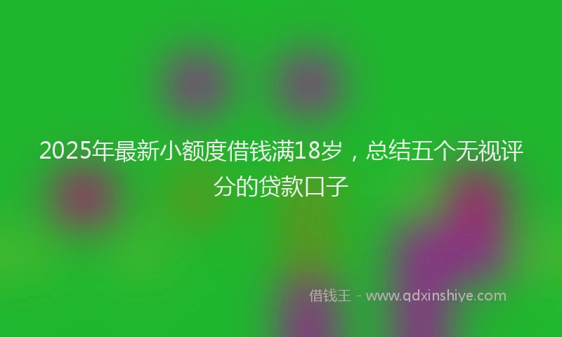 2025年最新小额度借钱满18岁，总结五个无视评分的贷款口子