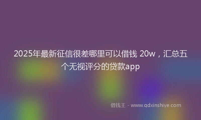 2025年最新征信很差哪里可以借钱 20w，汇总五个无视评分的贷款app