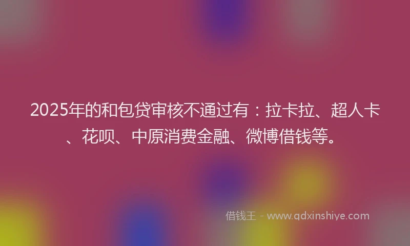 2025年的和包贷审核不通过有：拉卡拉、超人卡、花呗、中原消费金融、微博借钱等。