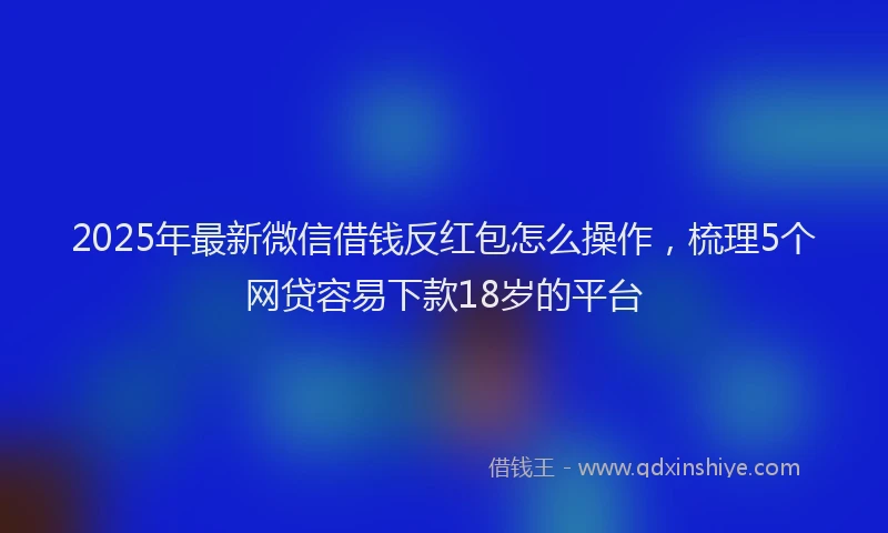 2025年最新微信借钱反红包怎么操作，梳理5个网贷容易下款18岁的平台