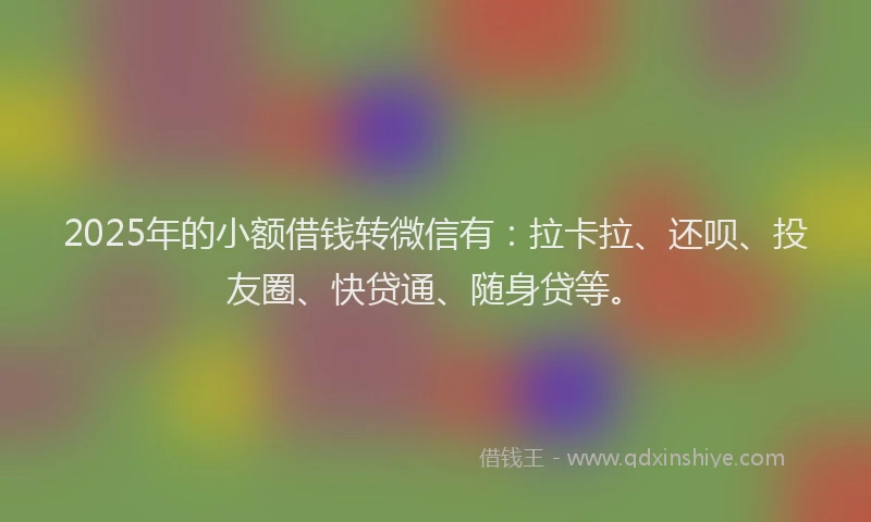2025年的小额借钱转微信有：拉卡拉、还呗、投友圈、快贷通、随身贷等。