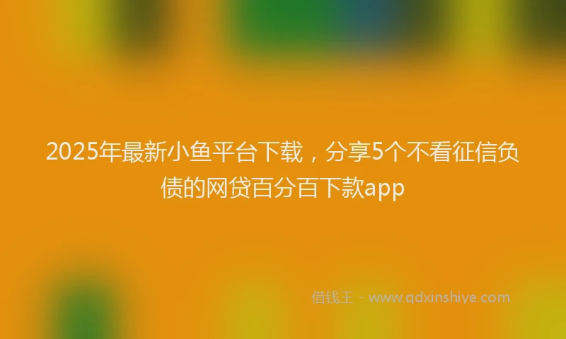 2025年最新小鱼平台下载，分享5个不看征信负债的网贷百分百下款app