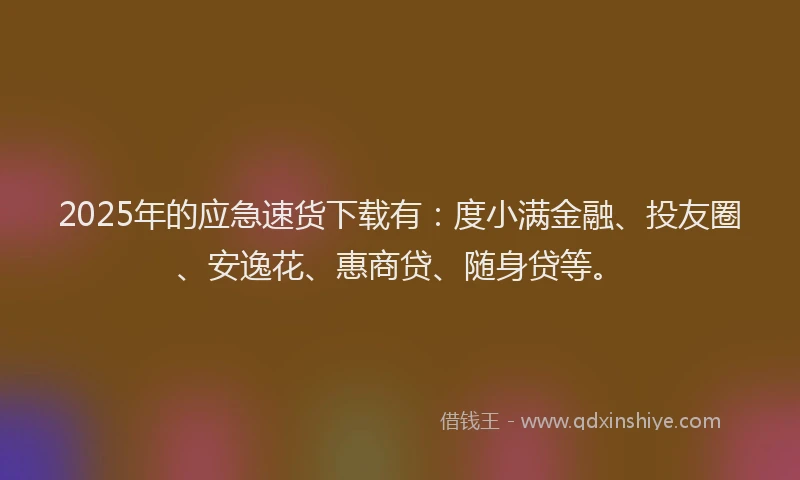 2025年的应急速货下载有：度小满金融、投友圈、安逸花、惠商贷、随身贷等。