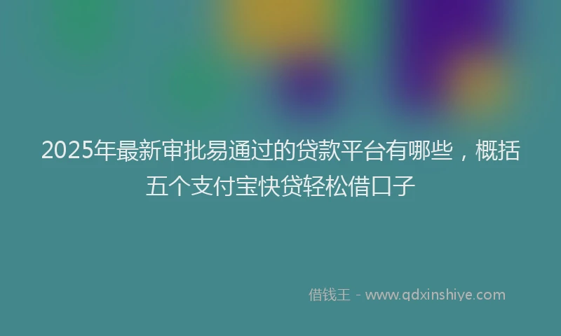2025年最新审批易通过的贷款平台有哪些，概括五个支付宝快贷轻松借口子