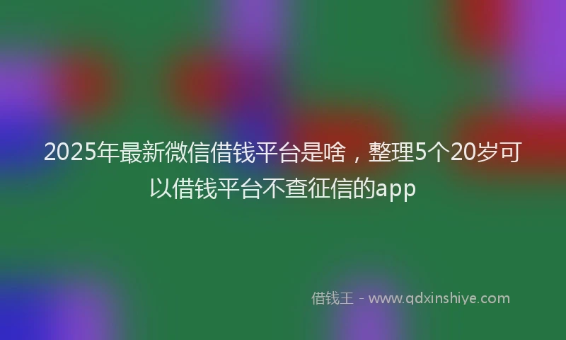 2025年最新微信借钱平台是啥，整理5个20岁可以借钱平台不查征信的app