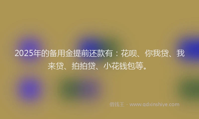 2025年的备用金提前还款有：花呗、你我贷、我来贷、拍拍贷、小花钱包等。
