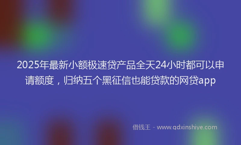 2025年最新小额极速贷产品全天24小时都可以申请额度，归纳五个黑征信也能贷款的网贷app
