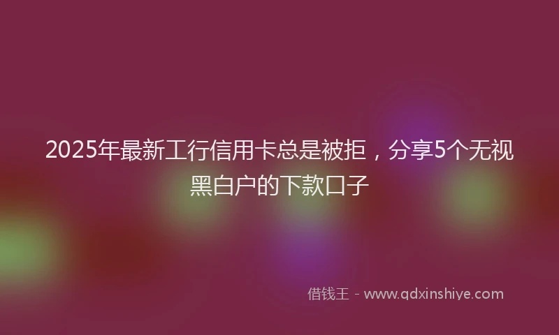 2025年最新工行信用卡总是被拒，分享5个无视黑白户的下款口子