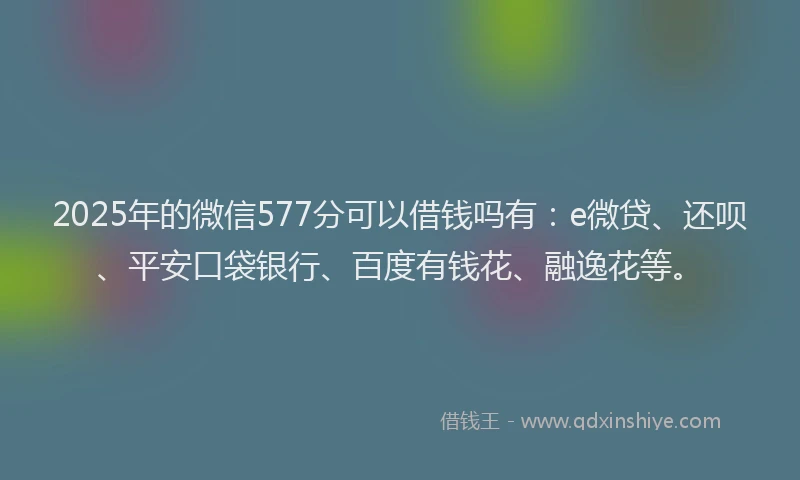 2025年的微信577分可以借钱吗有：e微贷、还呗、平安口袋银行、百度有钱花、融逸花等。