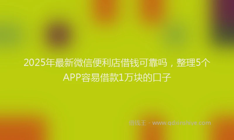 2025年最新微信便利店借钱可靠吗，整理5个APP容易借款1万块的口子