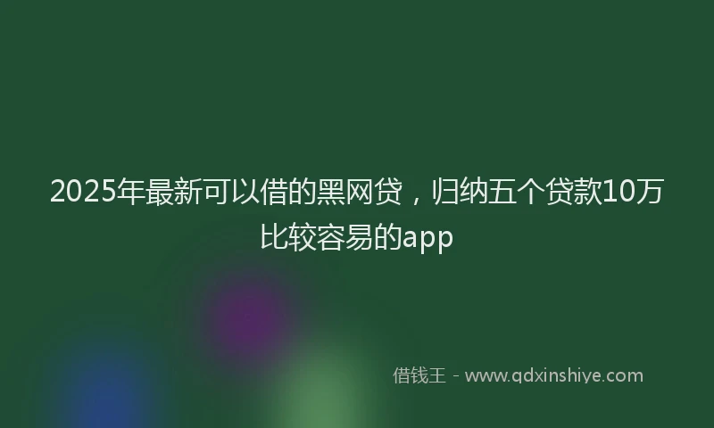 2025年最新可以借的黑网贷，归纳五个贷款10万比较容易的app