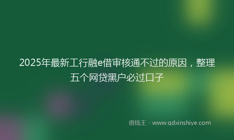 2025年最新工行融e借审核通不过的原因，整理五个网贷黑户必过口子
