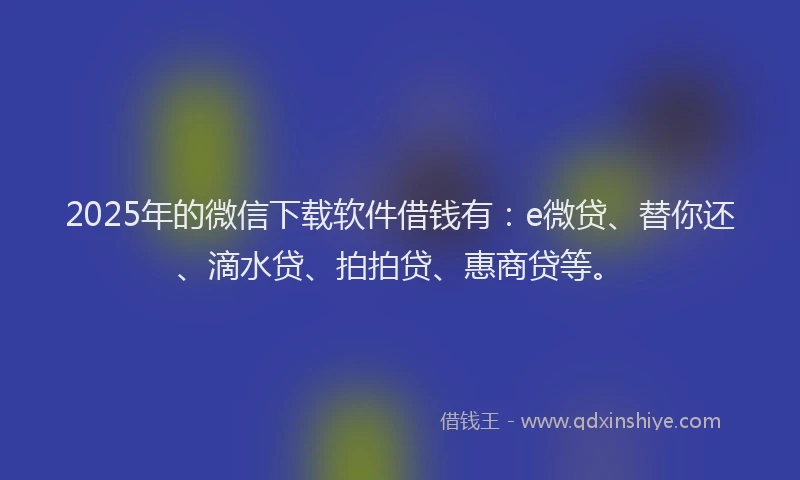 2025年的微信下载软件借钱有：e微贷、替你还、滴水贷、拍拍贷、惠商贷等。