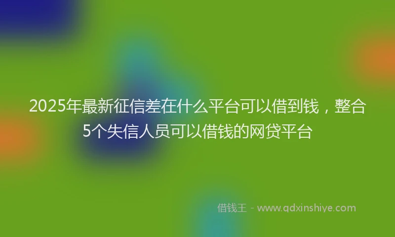 2025年最新征信差在什么平台可以借到钱，整合5个失信人员可以借钱的网贷平台