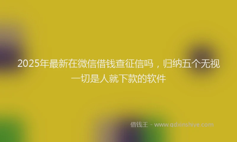 2025年最新在微信借钱查征信吗，归纳五个无视一切是人就下款的软件