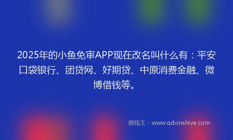 2025年的小鱼免审APP现在改名叫什么有：平安口袋银行、团贷网、好期贷、中原消费金融、微博借钱等。