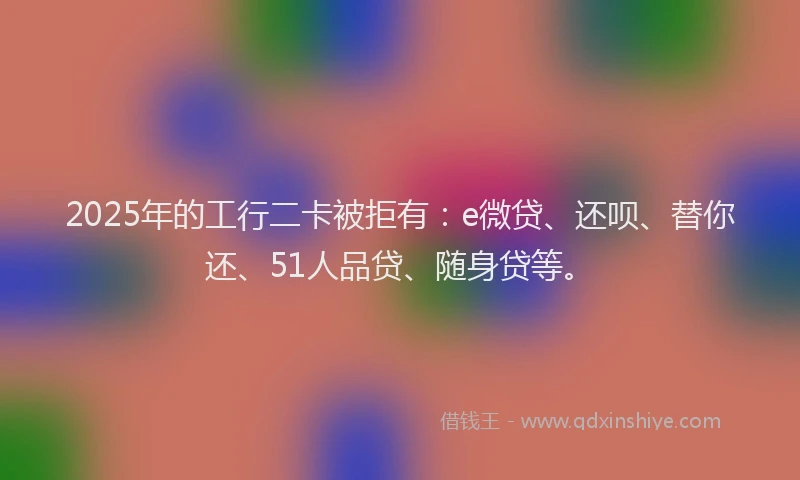 2025年的工行二卡被拒有：e微贷、还呗、替你还、51人品贷、随身贷等。