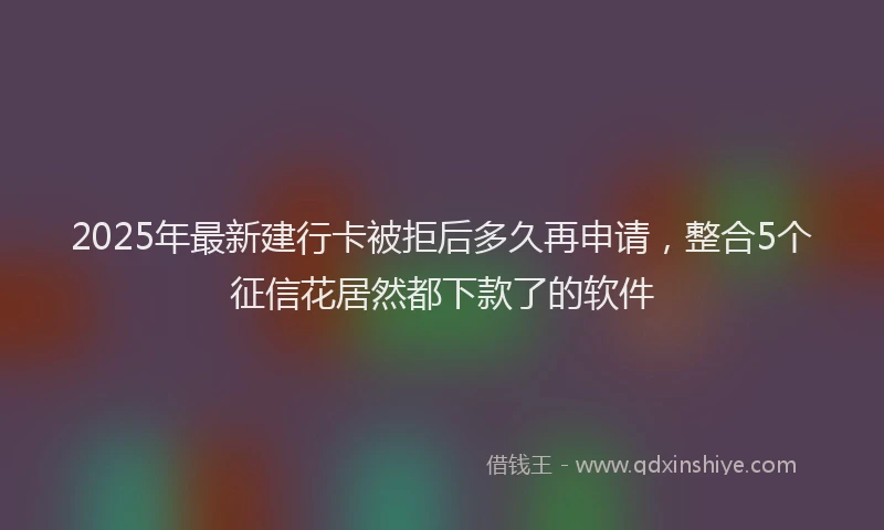 2025年最新建行卡被拒后多久再申请，整合5个征信花居然都下款了的软件