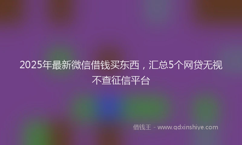 2025年最新微信借钱买东西，汇总5个网贷无视不查征信平台