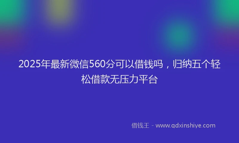 2025年最新微信560分可以借钱吗，归纳五个轻松借款无压力平台