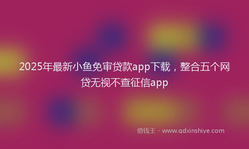 2025年最新小鱼免审贷款app下载，整合五个网贷无视不查征信app