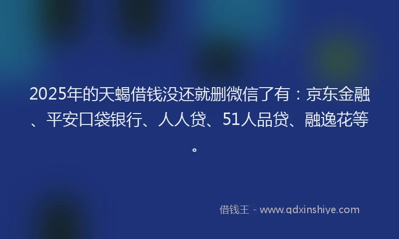 2025年的天蝎借钱没还就删微信了有：京东金融、平安口袋银行、人人贷、51人品贷、融逸花等。