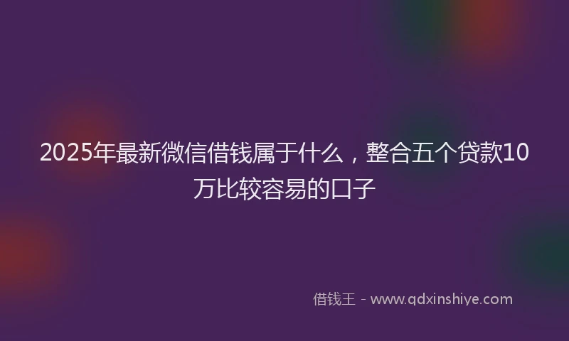 2025年最新微信借钱属于什么，整合五个贷款10万比较容易的口子