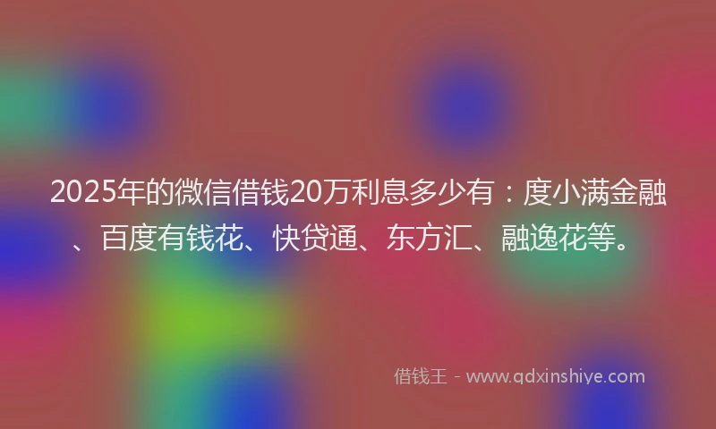 2025年的微信借钱20万利息多少有：度小满金融、百度有钱花、快贷通、东方汇、融逸花等。