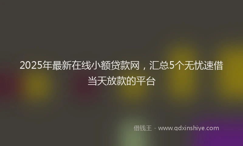 2025年最新在线小额贷款网，汇总5个无忧速借当天放款的平台