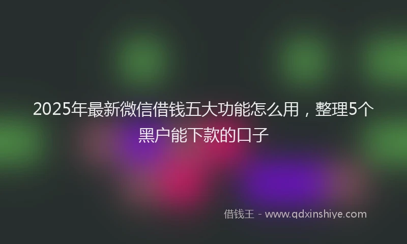 2025年最新微信借钱五大功能怎么用，整理5个黑户能下款的口子