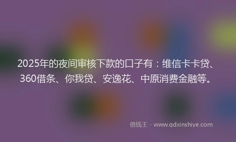 2025年的夜间审核下款的口子有：维信卡卡贷、360借条、你我贷、安逸花、中原消费金融等。