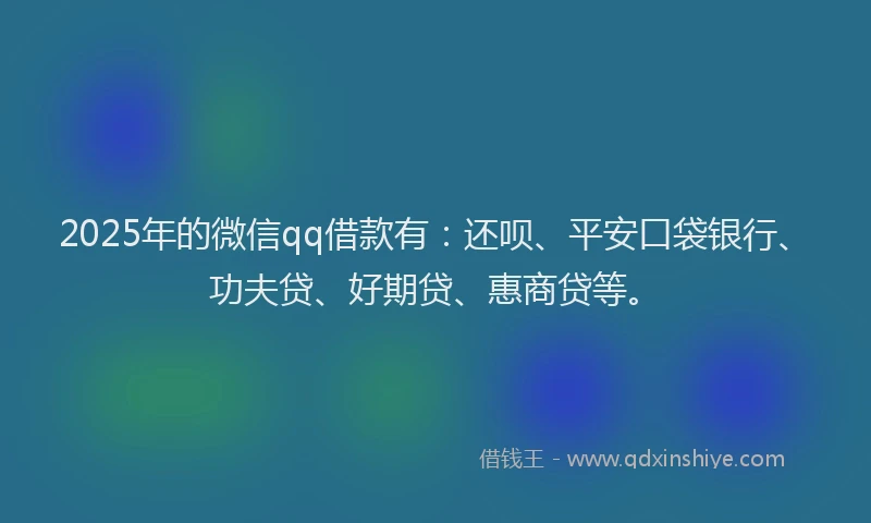2025年的微信qq借款有：还呗、平安口袋银行、功夫贷、好期贷、惠商贷等。