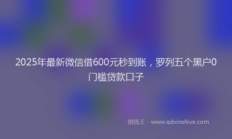 2025年最新微信借600元秒到账，罗列五个黑户0门槛贷款口子