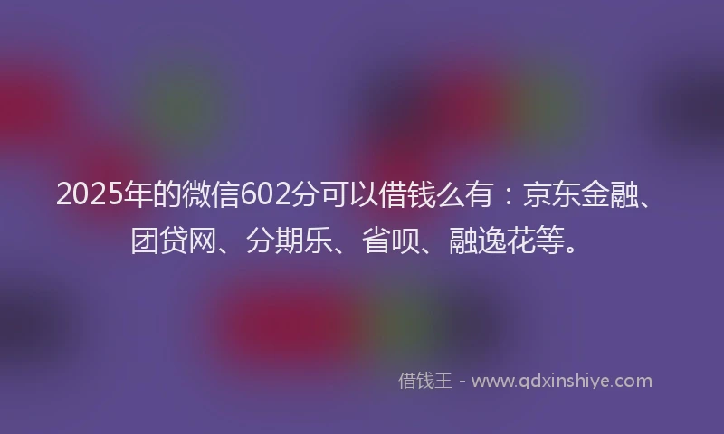 2025年的微信602分可以借钱么有：京东金融、团贷网、分期乐、省呗、融逸花等。