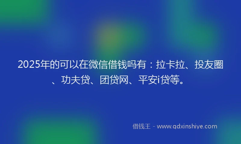 2025年的可以在微信借钱吗有：拉卡拉、投友圈、功夫贷、团贷网、平安i贷等。