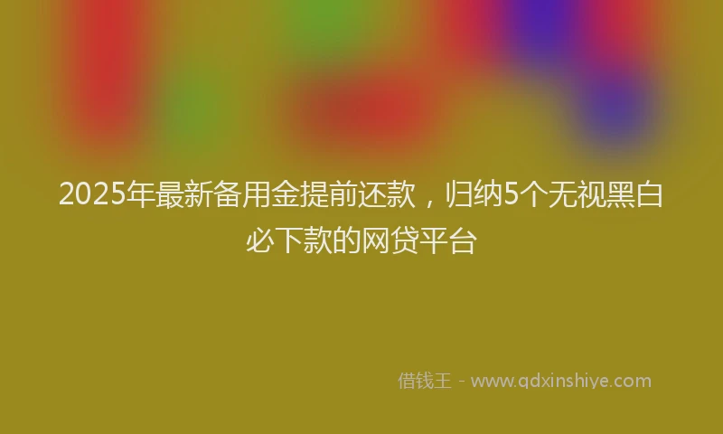 2025年最新备用金提前还款，归纳5个无视黑白必下款的网贷平台