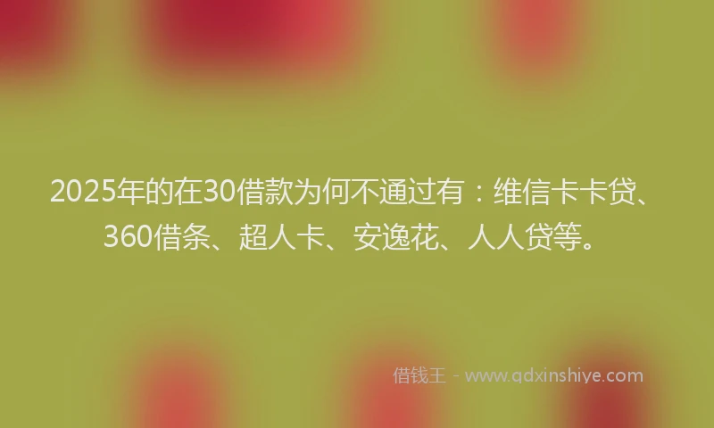 2025年的在30借款为何不通过有：维信卡卡贷、360借条、超人卡、安逸花、人人贷等。