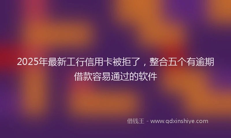 2025年最新工行信用卡被拒了，整合五个有逾期借款容易通过的软件