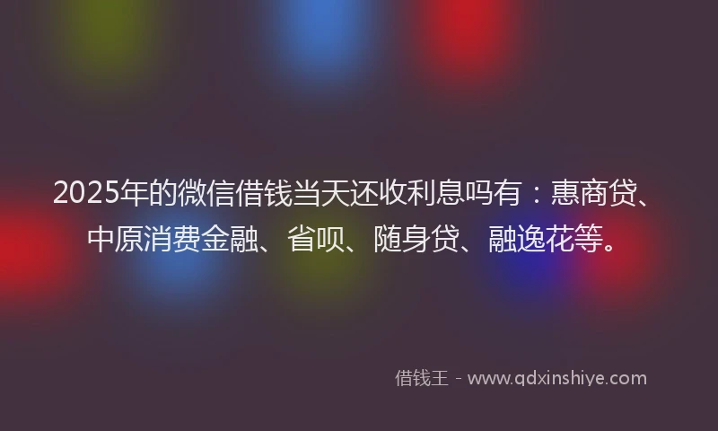2025年的微信借钱当天还收利息吗有：惠商贷、中原消费金融、省呗、随身贷、融逸花等。