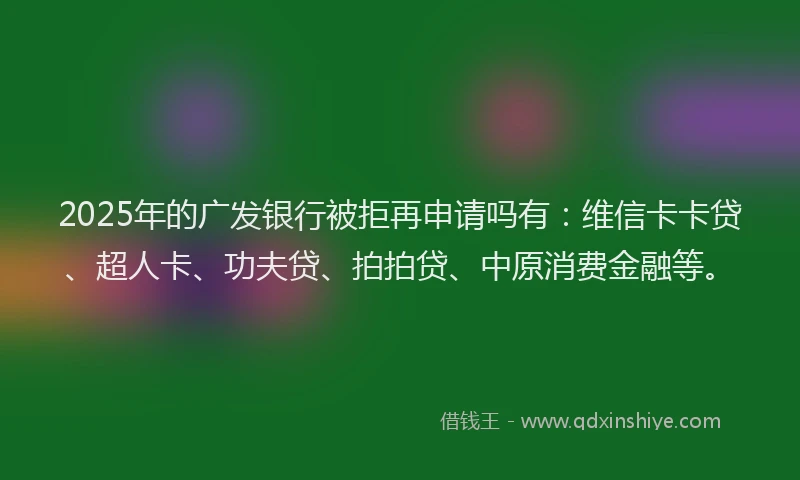 2025年的广发银行被拒再申请吗有：维信卡卡贷、超人卡、功夫贷、拍拍贷、中原消费金融等。