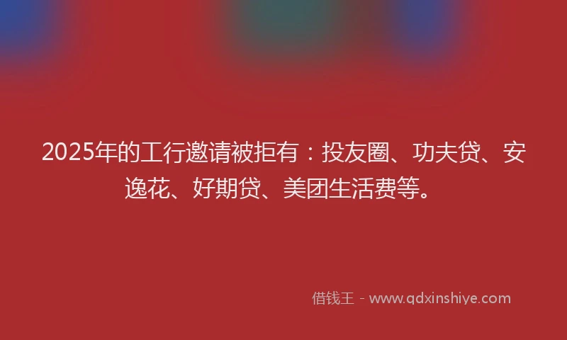 2025年的工行邀请被拒有：投友圈、功夫贷、安逸花、好期贷、美团生活费等。