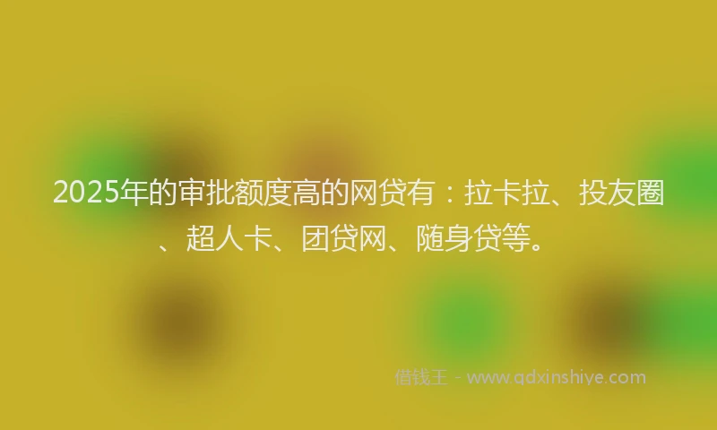 2025年的审批额度高的网贷有：拉卡拉、投友圈、超人卡、团贷网、随身贷等。