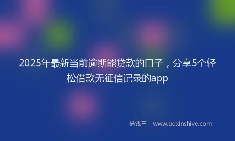 2025年最新当前逾期能贷款的口子，分享5个轻松借款无征信记录的app