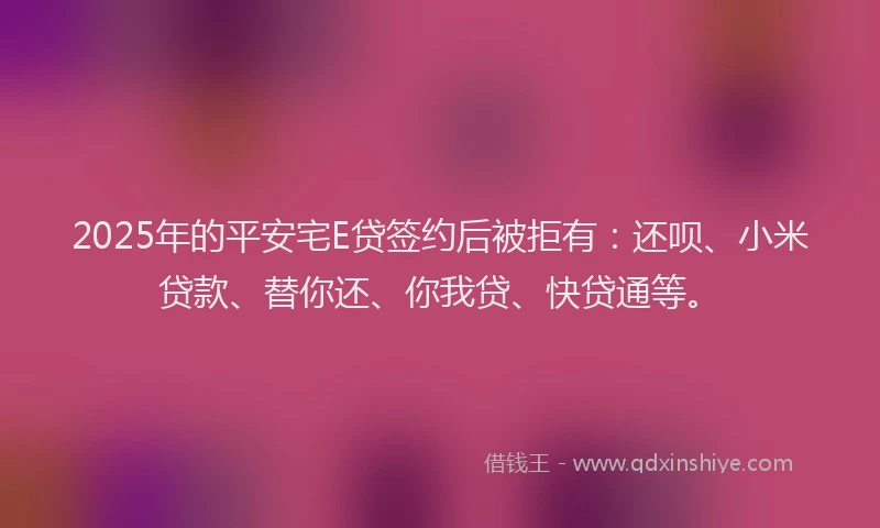 2025年的平安宅E贷签约后被拒有：还呗、小米贷款、替你还、你我贷、快贷通等。